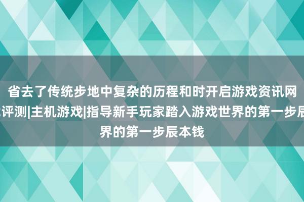 省去了传统步地中复杂的历程和时开启游戏资讯网-游戏评测|主机游戏|指导新手玩家踏入游戏世界的第一步辰本钱